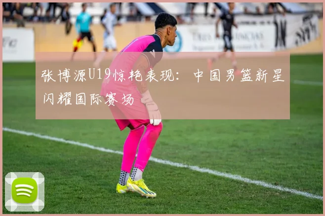 张博源U19惊艳表现：中国男篮新星闪耀国际赛场