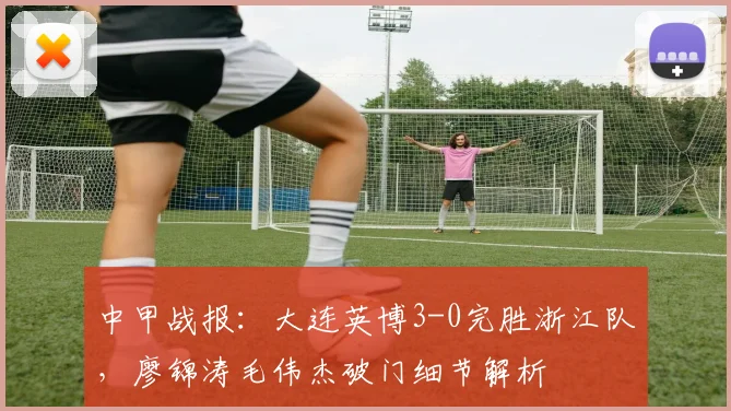 中甲战报：大连英博3-0完胜浙江队，廖锦涛毛伟杰破门细节解析