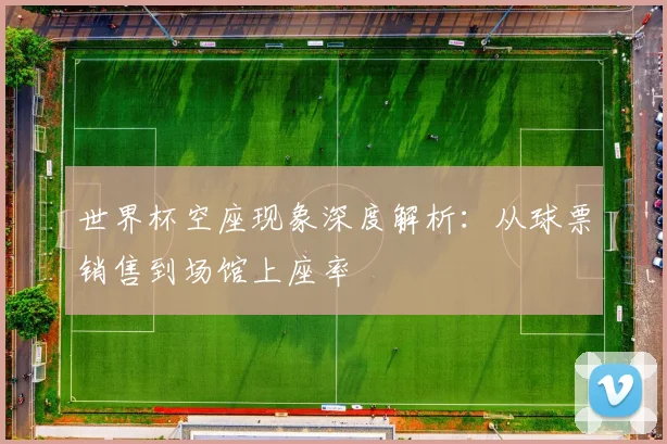 世界杯空座现象深度解析：从球票销售到场馆上座率