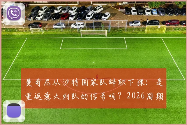 曼奇尼从沙特国家队辞职下课：是重返意大利队的信号吗？2026周期主帅人选解析