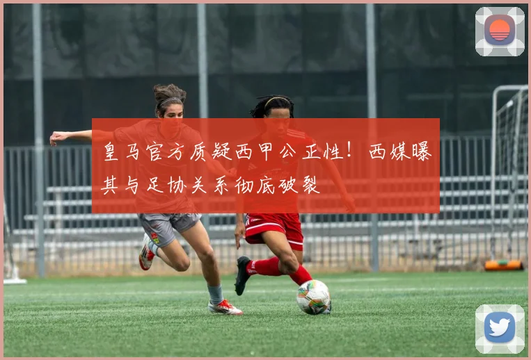 皇马官方质疑西甲公正性！西媒曝其与足协关系彻底破裂