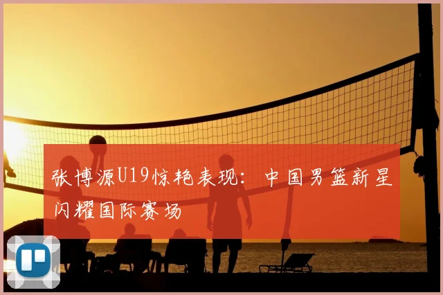 张博源U19惊艳表现：中国男篮新星闪耀国际赛场