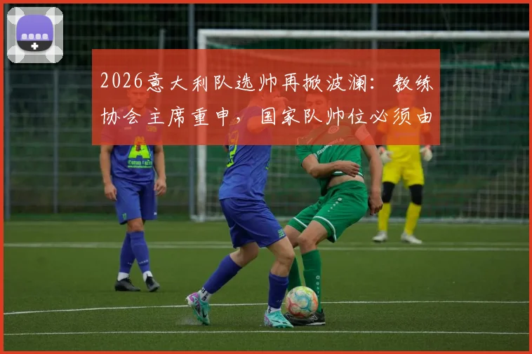2026意大利队选帅再掀波澜：教练协会主席重申，国家队帅位必须由本土教练执掌