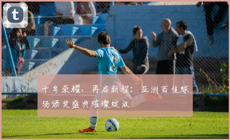 十年荣耀，再启新程：亚洲百佳球场颁奖盛典璀璨绽放