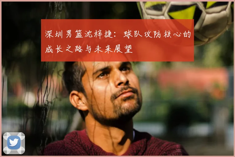 深圳男篮沈梓捷：球队攻防核心的成长之路与未来展望