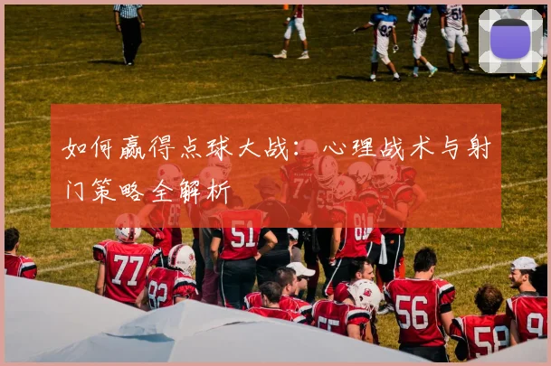 如何赢得点球大战：心理战术与射门策略全解析