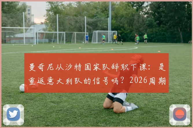 曼奇尼从沙特国家队辞职下课：是重返意大利队的信号吗？2026周期主帅人选解析