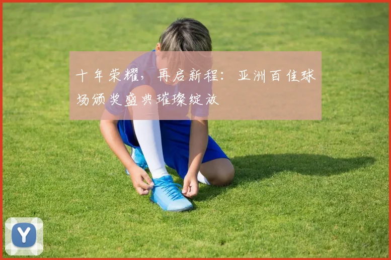 十年荣耀，再启新程：亚洲百佳球场颁奖盛典璀璨绽放