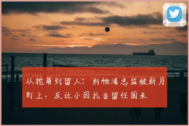 从挖角到留人：利物浦总监被新月盯上，反让小因扎吉留任国米