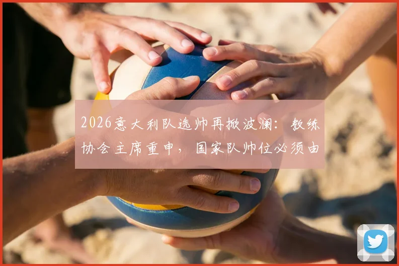 2026意大利队选帅再掀波澜：教练协会主席重申，国家队帅位必须由本土教练执掌