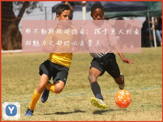 那不勒斯旅游指南：探索意大利南部魅力之都的必去景点