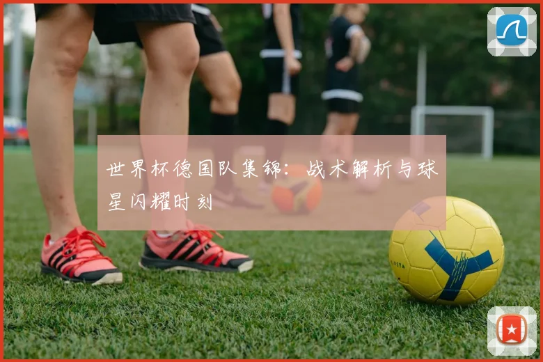 世界杯德国队集锦：战术解析与球星闪耀时刻