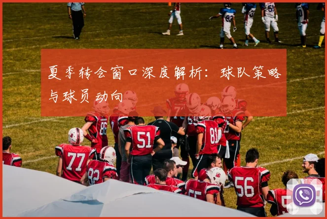夏季转会窗口深度解析：球队策略与球员动向