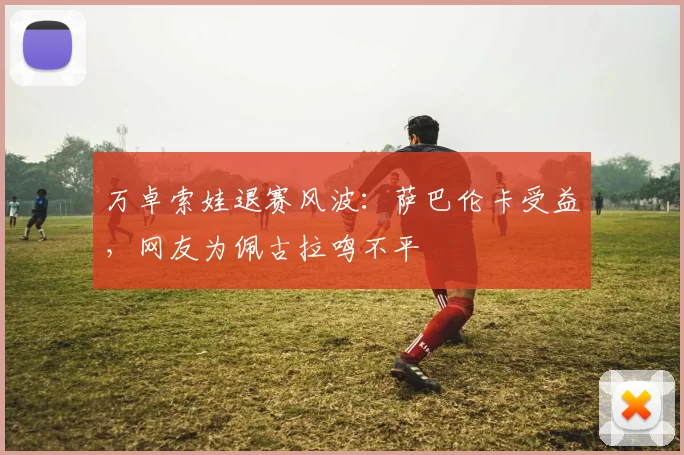 万卓索娃退赛风波：萨巴伦卡受益，网友为佩古拉鸣不平