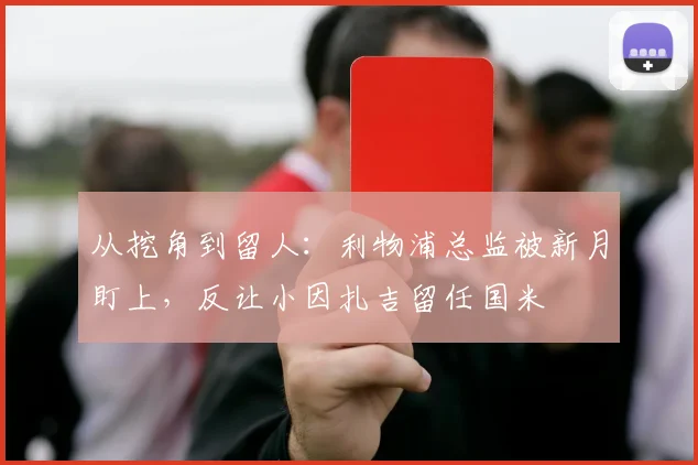 从挖角到留人：利物浦总监被新月盯上，反让小因扎吉留任国米